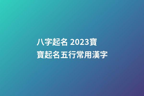 八字起名 2023寶寶起名五行常用漢字
